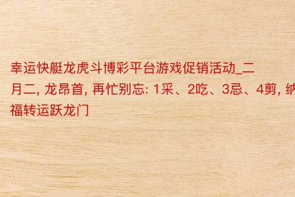 幸运快艇龙虎斗博彩平台游戏促销活动_二月二, 龙昂首, 再忙别忘: 1采、2吃、3忌、4剪, 纳福转运跃龙门