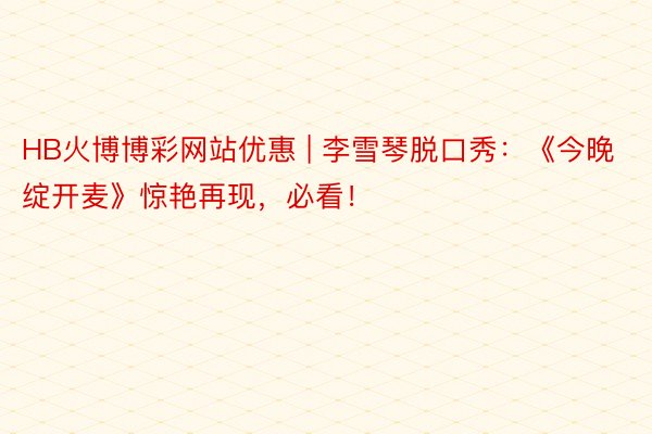 HB火博博彩网站优惠 | 李雪琴脱口秀：《今晚绽开麦》惊艳再现，必看！