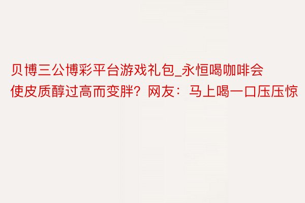 贝博三公博彩平台游戏礼包_永恒喝咖啡会使皮质醇过高而变胖？网友：马上喝一口压压惊