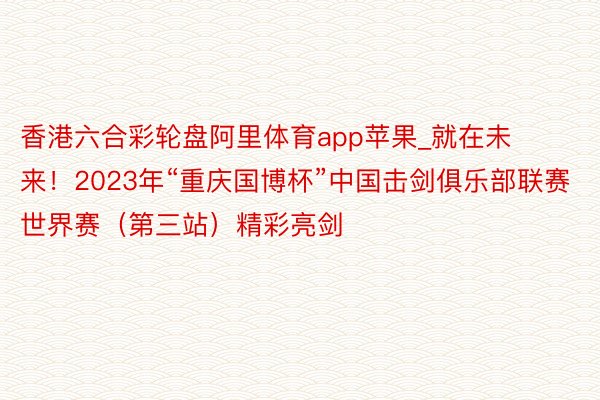 香港六合彩轮盘阿里体育app苹果_就在未来！2023年“重庆国博杯”中国击剑俱乐部联赛世界赛（第三站）精彩亮剑