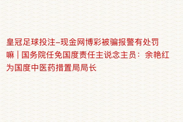 皇冠足球投注-现金网博彩被骗报警有处罚嘛 | 国务院任免国度责任主说念主员：余艳红为国度中医药措置局局长