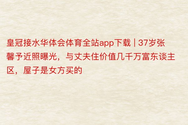 皇冠接水华体会体育全站app下载 | 37岁张馨予近照曝光，与丈夫住价值几千万富东谈主区，屋子是女方买的