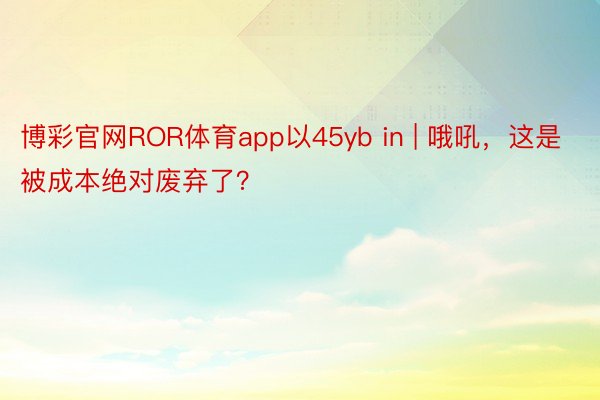 博彩官网ROR体育app以45yb in | 哦吼，这是被成本绝对废弃了？