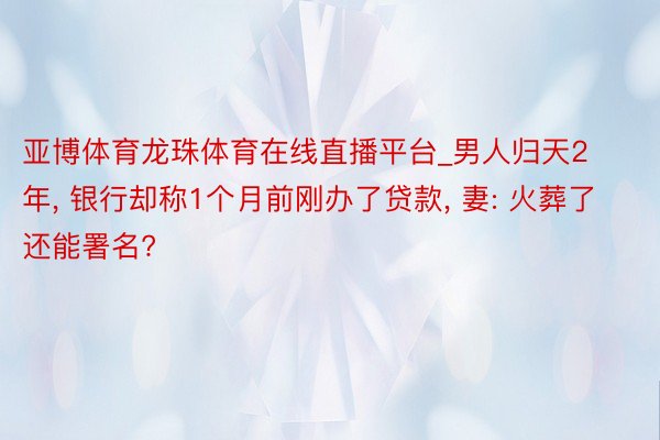 亚博体育龙珠体育在线直播平台_男人归天2年, 银行却称1个月前刚办了贷款, 妻: 火葬了还能署名?