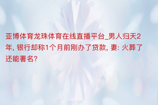 亚博体育龙珠体育在线直播平台_男人归天2年， 银行却称1个月前刚办了贷款， 妻: 火葬了还能署名?