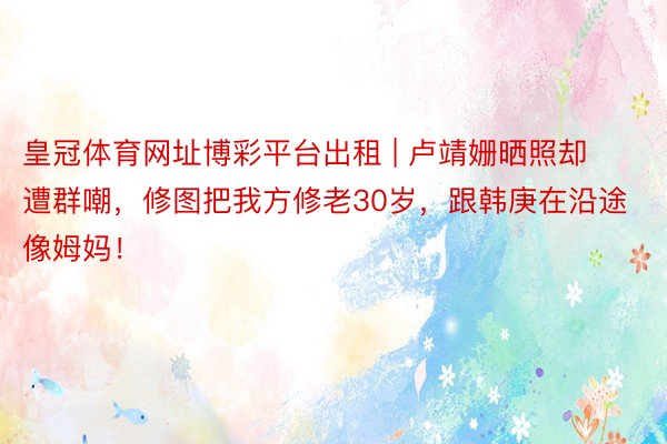 皇冠体育网址博彩平台出租 | 卢靖姗晒照却遭群嘲，修图把我方修老30岁，跟韩庚在沿途像姆妈！