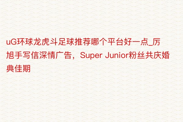 uG环球龙虎斗足球推荐哪个平台好一点_厉旭手写信深情广告，Super Junior粉丝共庆婚典佳期