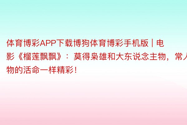 体育博彩APP下载博狗体育博彩手机版 | 电影《榴莲飘飘》：莫得枭雄和大东说念主物，常人物的活命一样精彩！