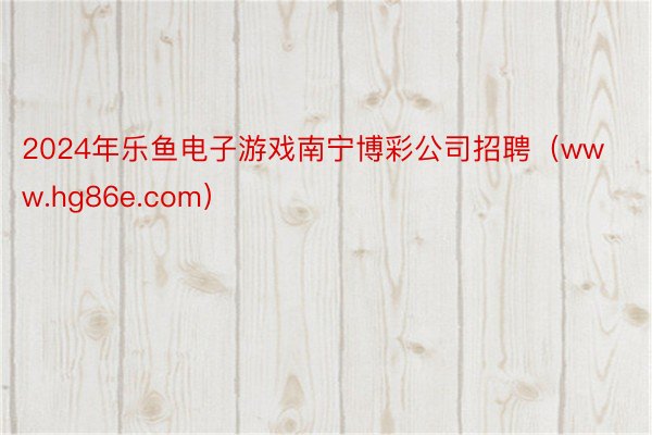 2024年乐鱼电子游戏南宁博彩公司招聘（www.hg86e.com）