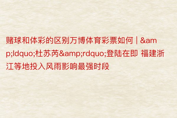 赌球和体彩的区别万博体育彩票如何 | &ldquo;杜苏芮&rdquo;登陆在即 福建浙江等地投入风雨影响最强时段