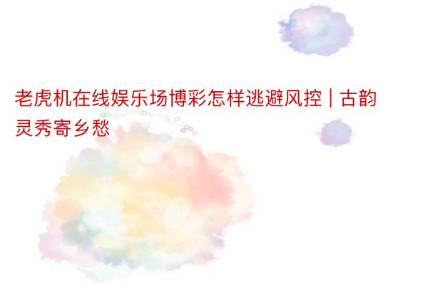 老虎机在线娱乐场博彩怎样逃避风控 | 古韵灵秀寄乡愁