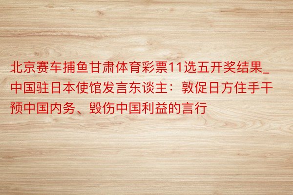 北京赛车捕鱼甘肃体育彩票11选五开奖结果_中国驻日本使馆发言东谈主：敦促日方住手干预中国内务、毁伤中国利益的言行