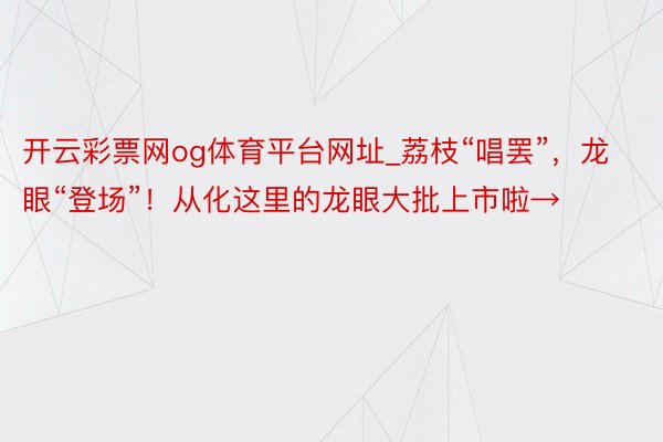 开云彩票网og体育平台网址_荔枝“唱罢”，龙眼“登场”！从化这里的龙眼大批上市啦→