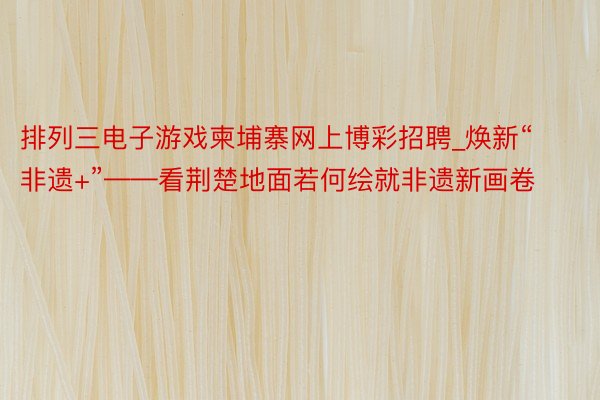 排列三电子游戏柬埔寨网上博彩招聘_焕新“非遗+”——看荆楚地面若何绘就非遗新画卷
