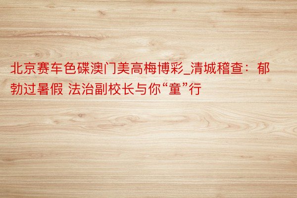 北京赛车色碟澳门美高梅博彩_清城稽查：郁勃过暑假 法治副校长与你“童”行