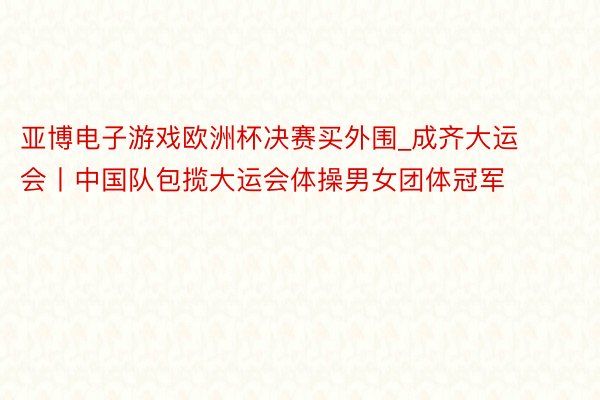 亚博电子游戏欧洲杯决赛买外围_成齐大运会丨中国队包揽大运会体操男女团体冠军