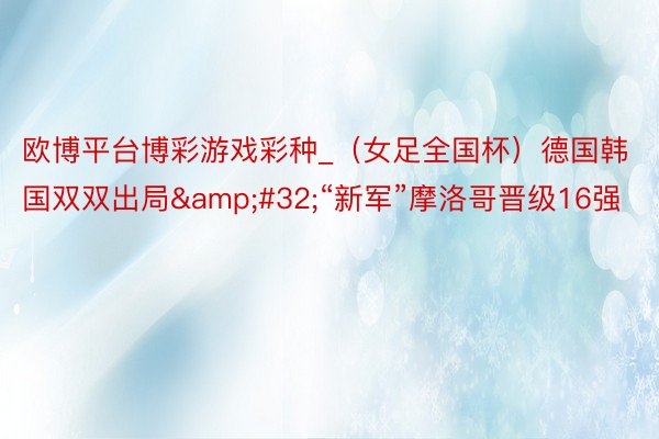 欧博平台博彩游戏彩种_（女足全国杯）德国韩国双双出局&#32;“新军”摩洛哥晋级16强