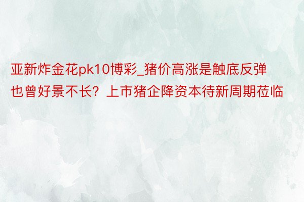 亚新炸金花pk10博彩_猪价高涨是触底反弹也曾好景不长？上市猪企降资本待新周期莅临