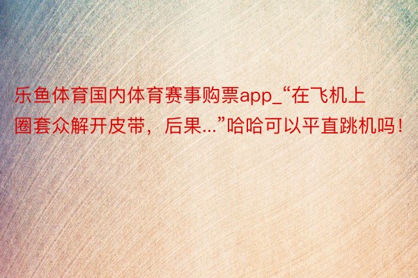 乐鱼体育国内体育赛事购票app_“在飞机上圈套众解开皮带，后果...”哈哈可以平直跳机吗！