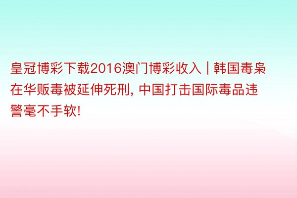 皇冠博彩下载2016澳门博彩收入 | 韩国毒枭在华贩毒被延伸死刑, 中国打击国际毒品违警毫不手软!
