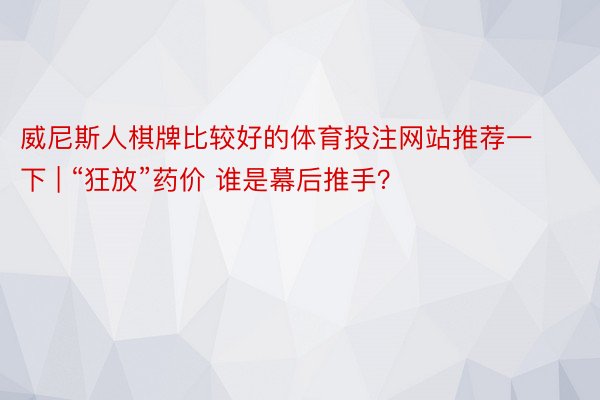 威尼斯人棋牌比较好的体育投注网站推荐一下 | “狂放”药价 谁是幕后推手？