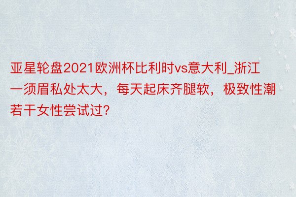 亚星轮盘2021欧洲杯比利时vs意大利_浙江一须眉私处太大，每天起床齐腿软，极致性潮若干女性尝试过？