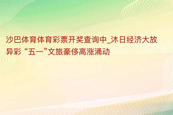 沙巴体育体育彩票开奖查询中_沐日经济大放异彩 “五一”文旅豪侈高涨涌动