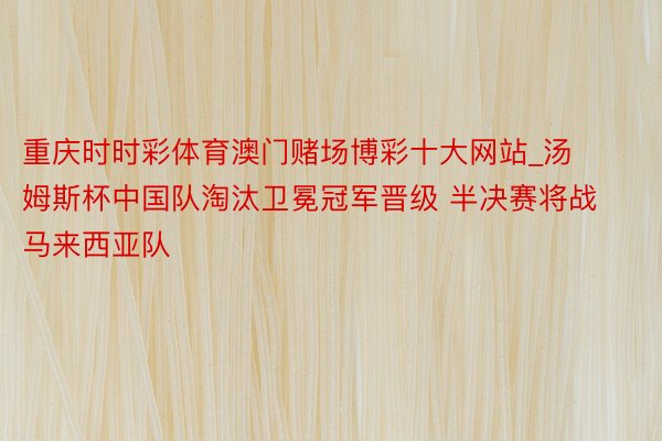 重庆时时彩体育澳门赌场博彩十大网站_汤姆斯杯中国队淘汰卫冕冠军晋级 半决赛将战马来西亚队
