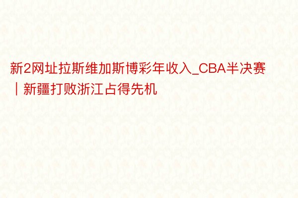 新2网址拉斯维加斯博彩年收入_CBA半决赛｜新疆打败浙江占得先机
