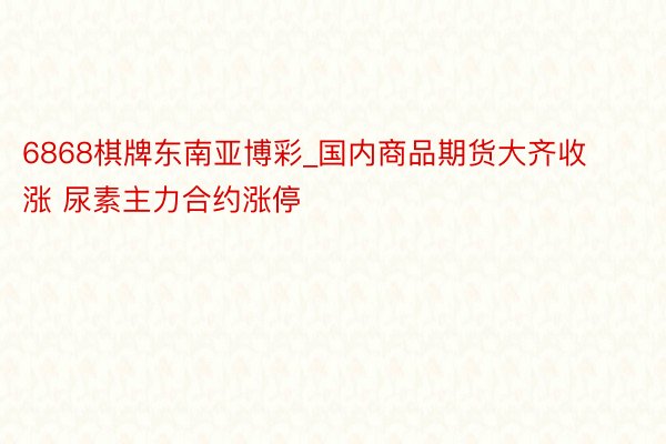 6868棋牌东南亚博彩_国内商品期货大齐收涨 尿素主力合约涨停