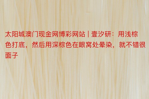 太阳城澳门现金网博彩网站 | 壹汐研：用浅棕色打底，然后用深棕色在眼窝处晕染，就不错很面子