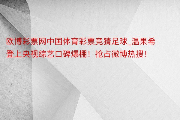 欧博彩票网中国体育彩票竞猜足球_温果希登上央视综艺口碑爆棚！抢占微博热搜！