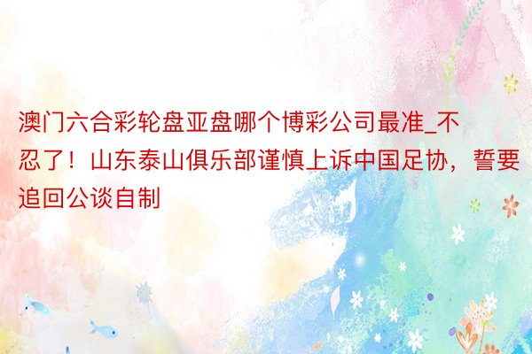 澳门六合彩轮盘亚盘哪个博彩公司最准_不忍了！山东泰山俱乐部谨慎上诉中国足协，誓要追回公谈自制