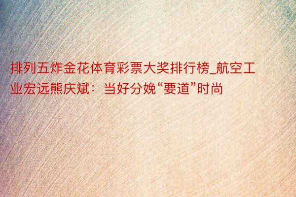 排列五炸金花体育彩票大奖排行榜_航空工业宏远熊庆斌：当好分娩“要道”时尚