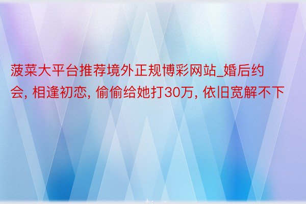菠菜大平台推荐境外正规博彩网站_婚后约会, 相逢初恋, 偷偷给她打30万, 依旧宽解不下