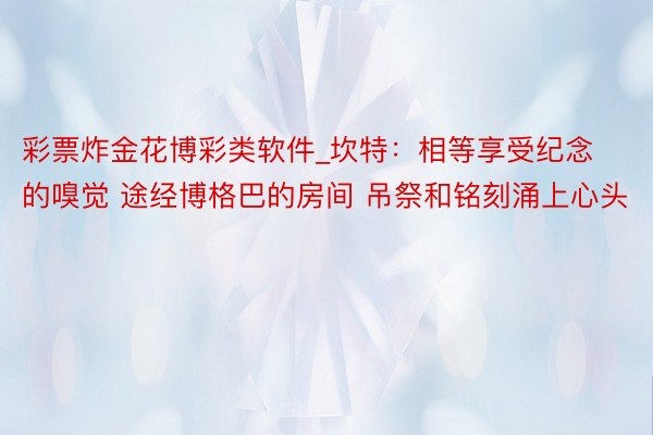 彩票炸金花博彩类软件_坎特：相等享受纪念的嗅觉 途经博格巴的房间 吊祭和铭刻涌上心头