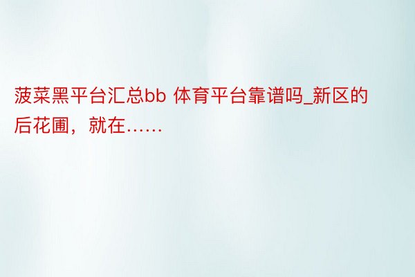 菠菜黑平台汇总bb 体育平台靠谱吗_新区的后花圃，就在……