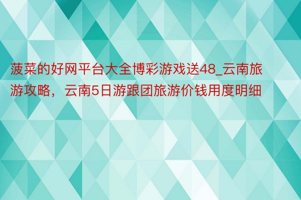 菠菜的好网平台大全博彩游戏送48_云南旅游攻略，云南5日游跟团旅游价钱用度明细