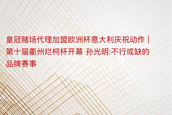皇冠赌场代理加盟欧洲杯意大利庆祝动作 | 第十届衢州烂柯杯开幕 孙光明:不行或缺的品牌赛事
