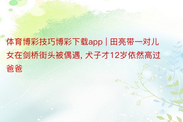 体育博彩技巧博彩下载app | 田亮带一对儿女在剑桥街头被偶遇, 犬子才12岁依然高过爸爸