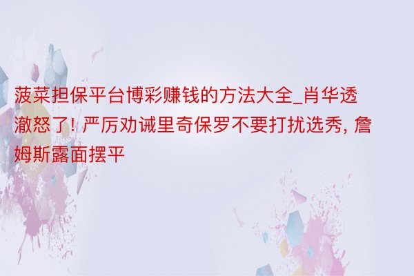 菠菜担保平台博彩赚钱的方法大全_肖华透澈怒了! 严厉劝诫里奇保罗不要打扰选秀, 詹姆斯露面摆平