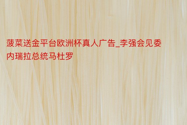 菠菜送金平台欧洲杯真人广告_李强会见委内瑞拉总统马杜罗