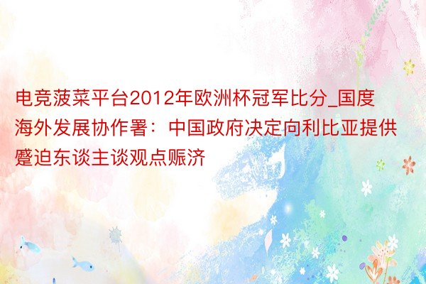 电竞菠菜平台2012年欧洲杯冠军比分_国度海外发展协作署：中国政府决定向利比亚提供蹙迫东谈主谈观点赈济