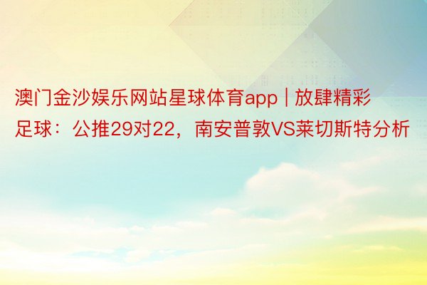 澳门金沙娱乐网站星球体育app | 放肆精彩足球：公推29对22，南安普敦VS莱切斯特分析