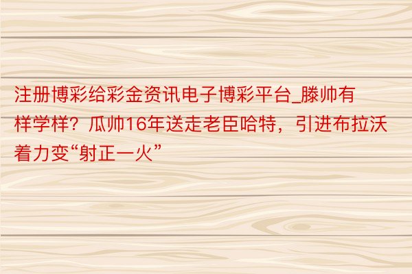注册博彩给彩金资讯电子博彩平台_滕帅有样学样？瓜帅16年送走老臣哈特，引进布拉沃着力变“射正一火”