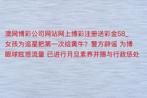 澳网博彩公司网站网上博彩注册送彩金58_女孩为追星把第一次给黄牛?警方辟谣 为博眼球眩惑流量 已进行月旦素养并赐与行政惩处