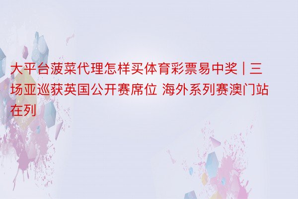 大平台菠菜代理怎样买体育彩票易中奖 | 三场亚巡获英国公开赛席位 海外系列赛澳门站在列