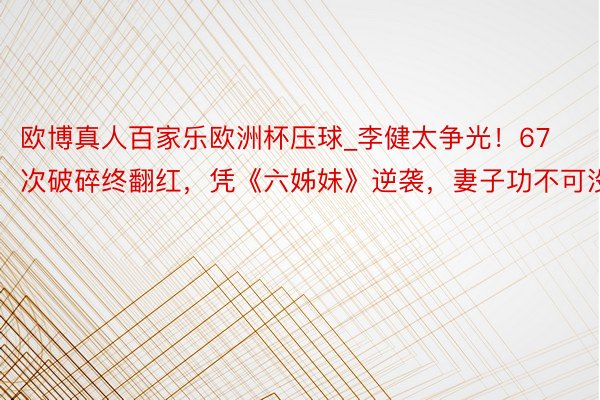 欧博真人百家乐欧洲杯压球_李健太争光！67次破碎终翻红，凭《六姊妹》逆袭，妻子功不可没