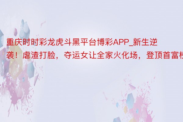 重庆时时彩龙虎斗黑平台博彩APP_新生逆袭！虐渣打脸，夺运女让全家火化场，登顶首富榜