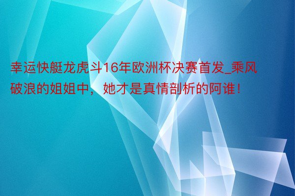 幸运快艇龙虎斗16年欧洲杯决赛首发_乘风破浪的姐姐中，她才是真情剖析的阿谁！